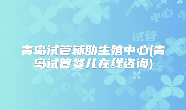 青岛试管辅助生殖中心(青岛试管婴儿在线咨询)