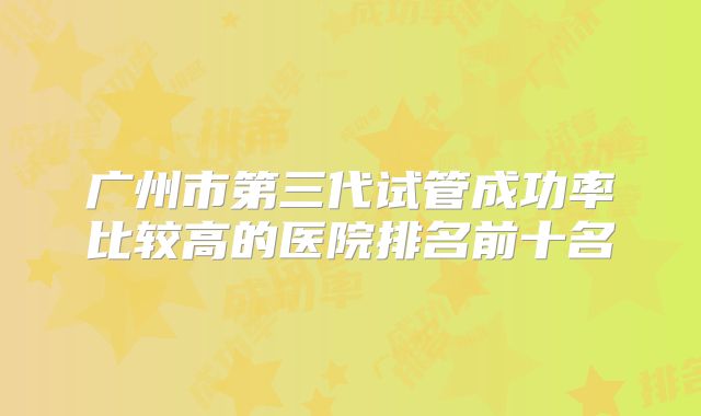 广州市第三代试管成功率比较高的医院排名前十名