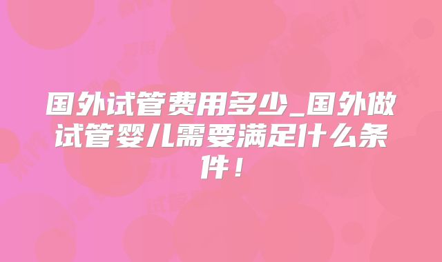 国外试管费用多少_国外做试管婴儿需要满足什么条件！