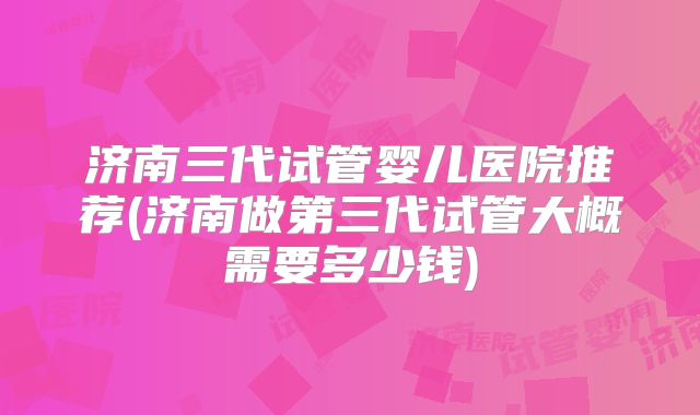 济南三代试管婴儿医院推荐(济南做第三代试管大概需要多少钱)