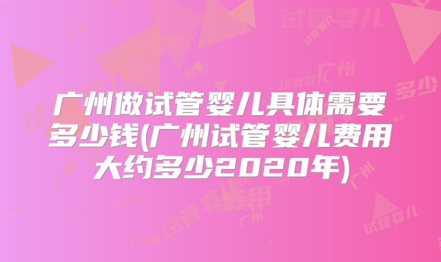 广州做试管婴儿具体需要多少钱(广州试管婴儿费用大约多少2020年)