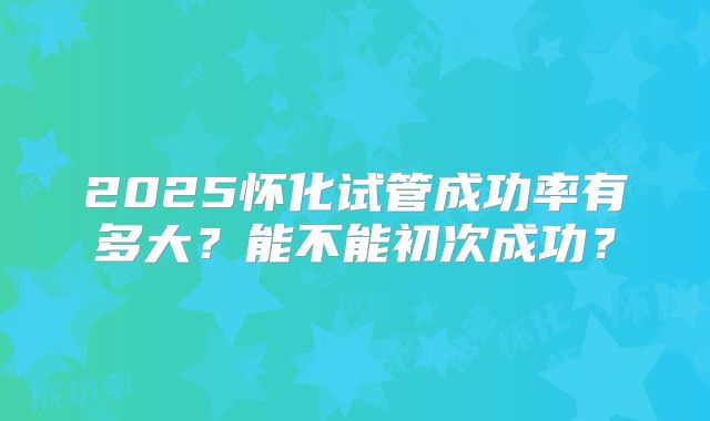 2025怀化试管成功率有多大？能不能初次成功？
