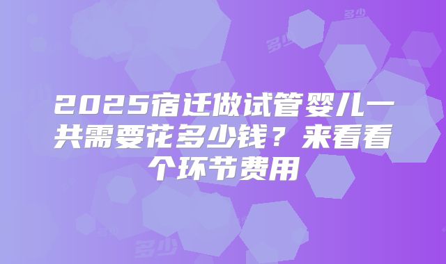 2025宿迁做试管婴儿一共需要花多少钱?来看看个环节费用