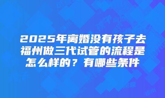 2025年离婚没有孩子去福州做三代试管的流程是怎么样的?有哪些条件