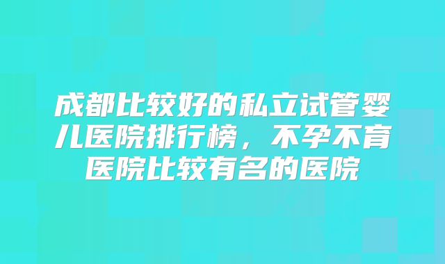 成都比较好的私立试管婴儿医院排行榜，不孕不育医院比较有名的医院
