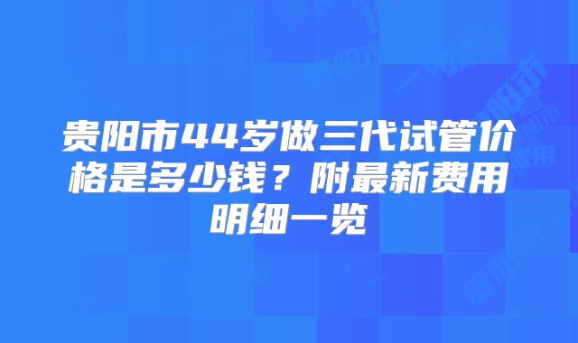 贵阳市44岁做三代试管价格是多少钱？附最新费用明细一览