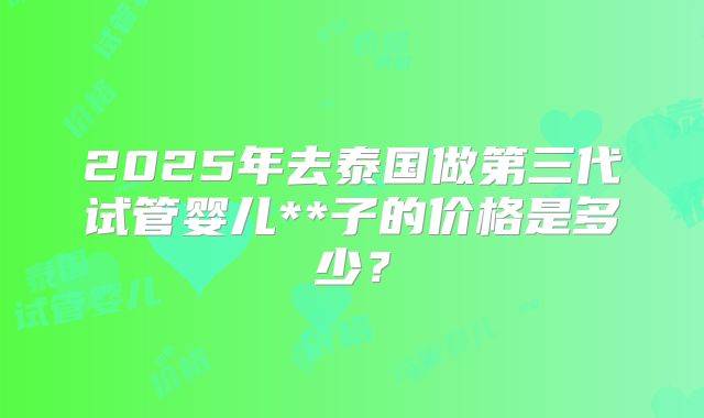 2025年去泰国做第三代试管婴儿**子的价格是多少?