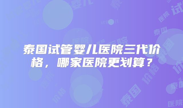 泰国试管婴儿医院三代价格,哪家医院更划算?