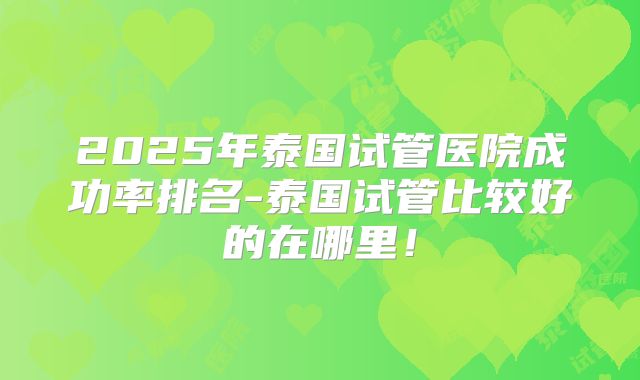 2025年泰国试管医院成功率排名-泰国试管比较好的在哪里！