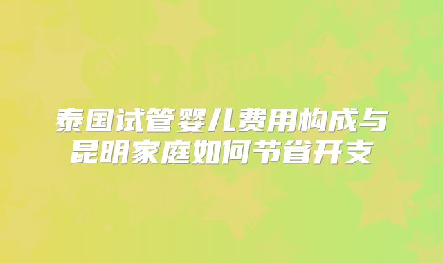 泰国试管婴儿费用构成与昆明家庭如何节省开支