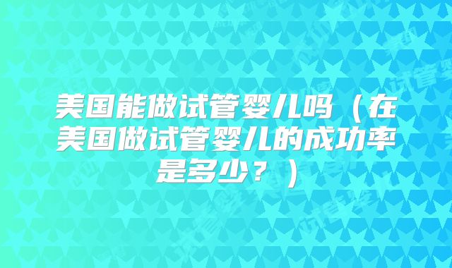 美国能做试管婴儿吗(在美国做试管婴儿的成功率是多少?)