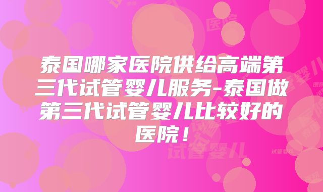 泰国哪家医院供给高端第三代试管婴儿服务-泰国做第三代试管婴儿比较好的医院!