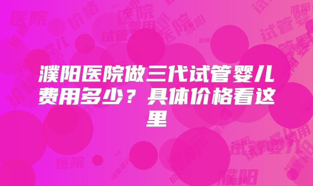 濮阳医院做三代试管婴儿费用多少？具体价格看这里