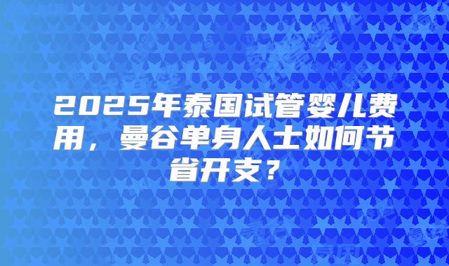 2025年泰国试管婴儿费用,曼谷单身人士如何节省开支?