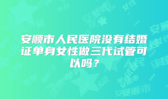 安顺市人民医院没有结婚证单身女性做三代试管可以吗？