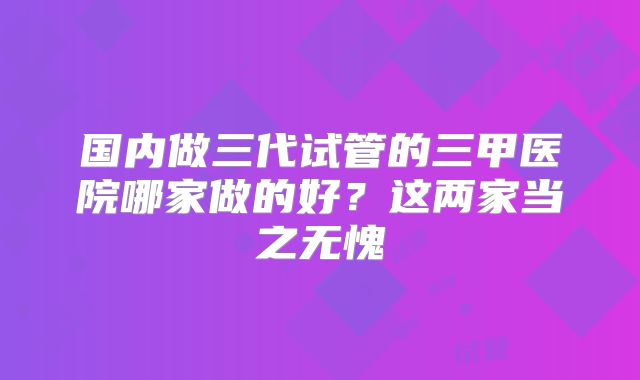 国内做三代试管的三甲医院哪家做的好？这两家当之无愧