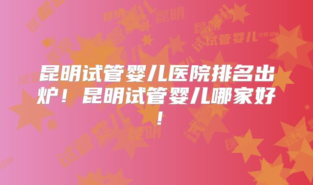 昆明试管婴儿医院排名出炉！昆明试管婴儿哪家好！