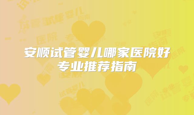 安顺试管婴儿哪家医院好专业推荐指南