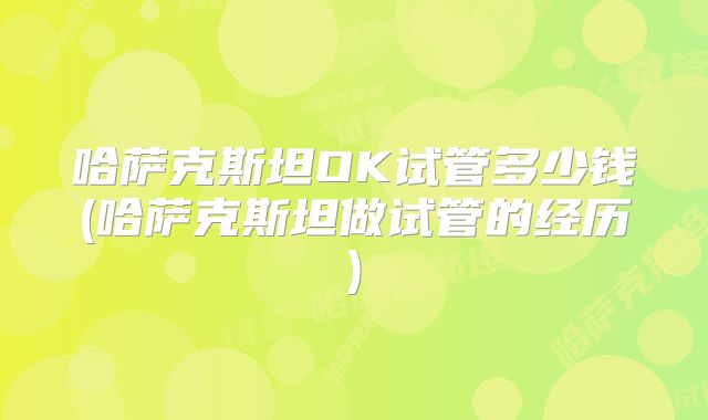 哈萨克斯坦OK试管多少钱(哈萨克斯坦做试管的经历)