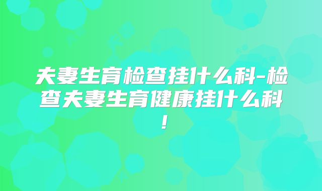 夫妻生育检查挂什么科-检查夫妻生育健康挂什么科！