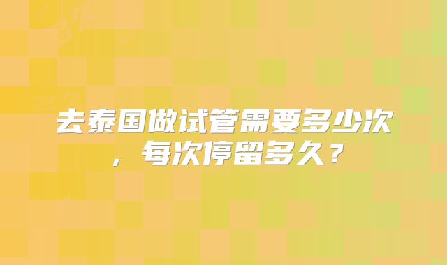 去泰国做试管需要多少次，每次停留多久？