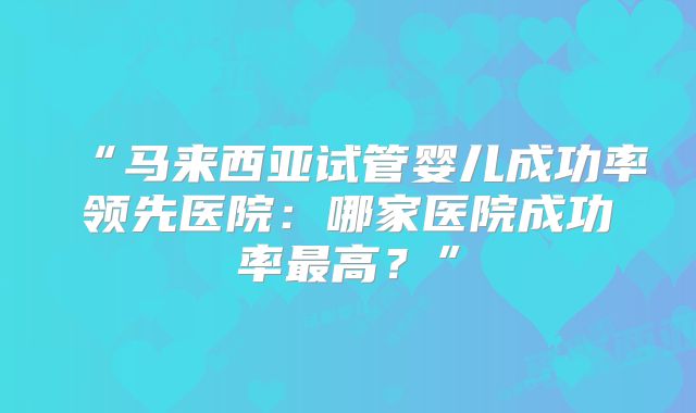 “马来西亚试管婴儿成功率领先医院:哪家医院成功率最高?”