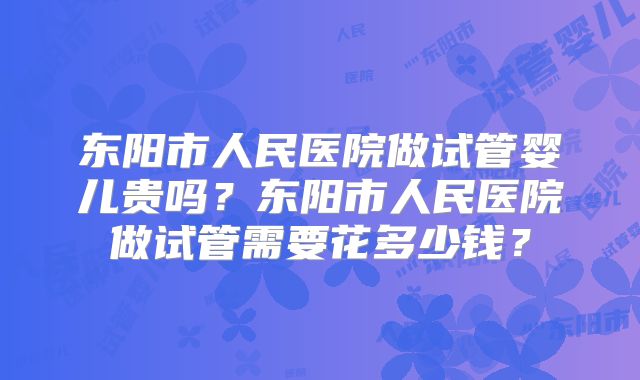 东阳市人民医院做试管婴儿贵吗？东阳市人民医院做试管需要花多少钱？