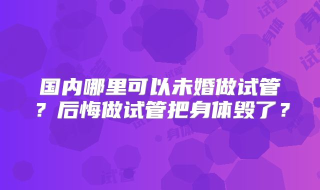 国内哪里可以未婚做试管？后悔做试管把身体毁了？