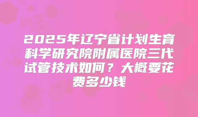 2025年辽宁省计划生育科学研究院附属医院三代试管技术如何?大概要花费多少钱