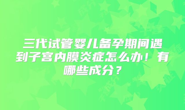 三代试管婴儿备孕期间遇到子宫内膜炎症怎么办！有哪些成分？