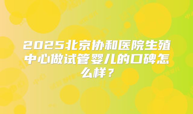 2025北京协和医院生殖中心做试管婴儿的口碑怎么样？