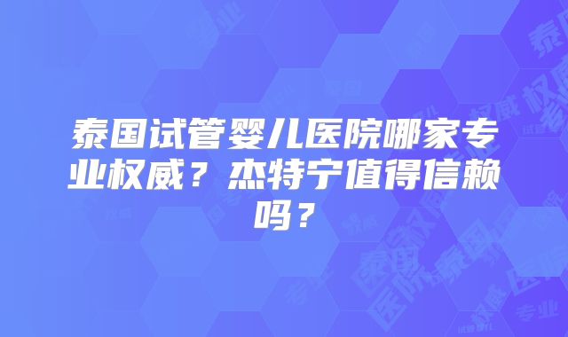 泰国试管婴儿医院哪家专业权威？杰特宁值得信赖吗？