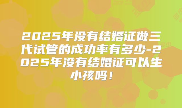 2025年没有结婚证做三代试管的成功率有多少-2025年没有结婚证可以生小孩吗!