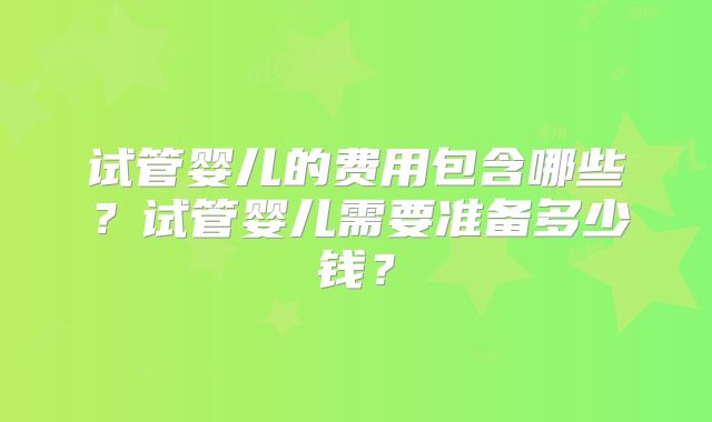 试管婴儿的费用包含哪些?试管婴儿需要准备多少钱?