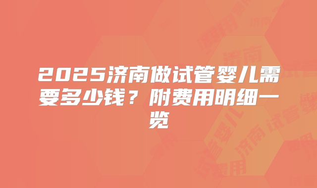 2025济南做试管婴儿需要多少钱？附费用明细一览
