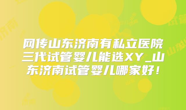 网传山东济南有私立医院三代试管婴儿能选XY_山东济南试管婴儿哪家好!