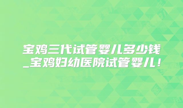 宝鸡三代试管婴儿多少钱_宝鸡妇幼医院试管婴儿！