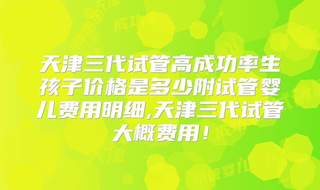 天津三代试管高成功率生孩子价格是多少附试管婴儿费用明细,天津三代试管大概费用!