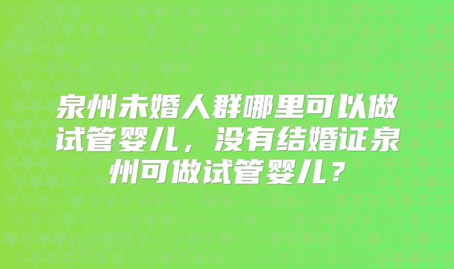 泉州未婚人群哪里可以做试管婴儿，没有结婚证泉州可做试管婴儿？