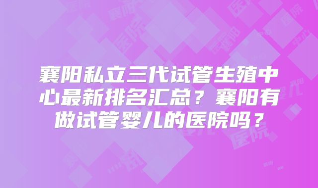 襄阳私立三代试管生殖中心最新排名汇总？襄阳有做试管婴儿的医院吗？