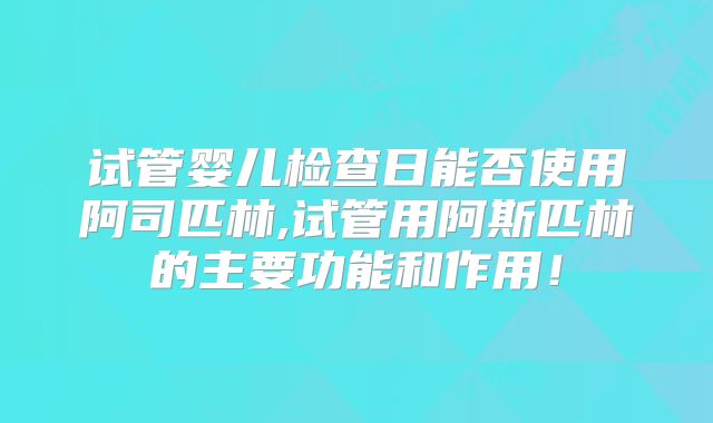 试管婴儿检查日能否使用阿司匹林,试管用阿斯匹林的主要功能和作用！