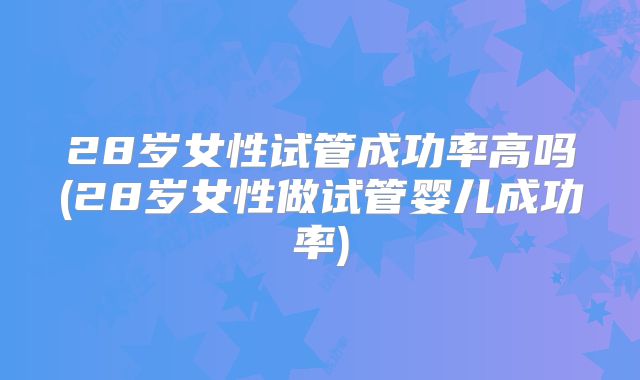 28岁女性试管成功率高吗(28岁女性做试管婴儿成功率)