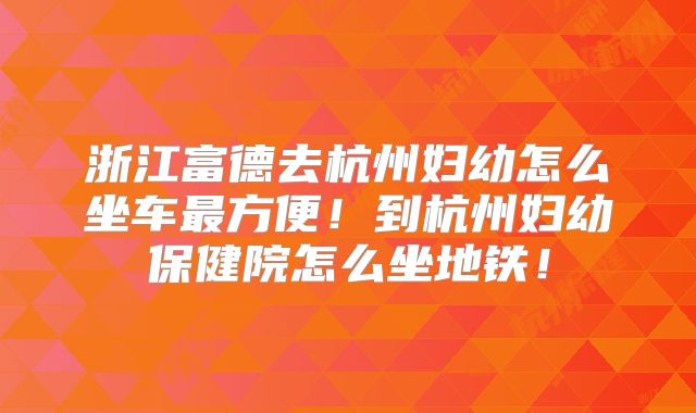 浙江富德去杭州妇幼怎么坐车最方便！到杭州妇幼保健院怎么坐地铁！