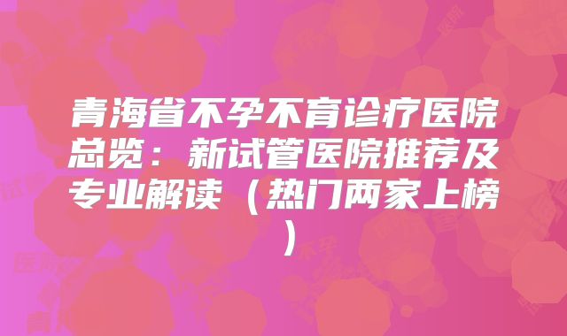 青海省不孕不育诊疗医院总览：新试管医院推荐及专业解读（热门两家上榜）