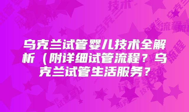 乌克兰试管婴儿技术全解析（附详细试管流程？乌克兰试管生活服务？