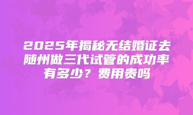 2025年揭秘无结婚证去随州做三代试管的成功率有多少？费用贵吗