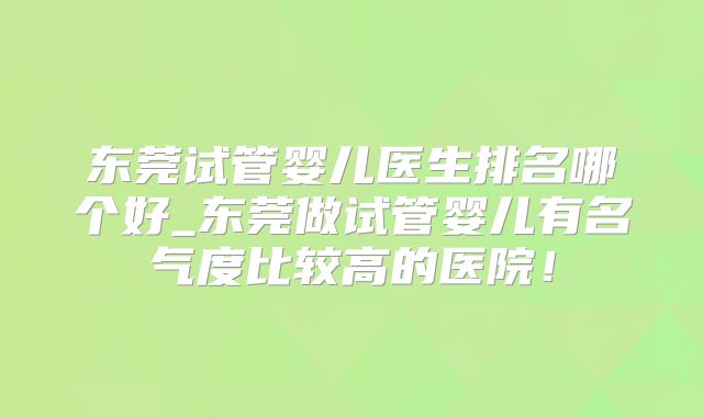 东莞试管婴儿医生排名哪个好_东莞做试管婴儿有名气度比较高的医院!