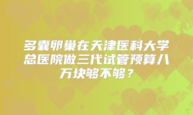 多囊卵巢在天津医科大学总医院做三代试管预算八万块够不够？