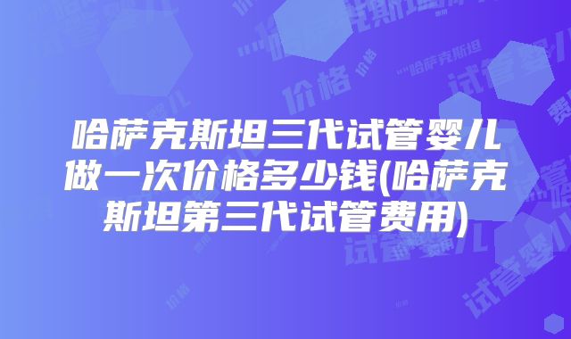 哈萨克斯坦三代试管婴儿做一次价格多少钱(哈萨克斯坦第三代试管费用)