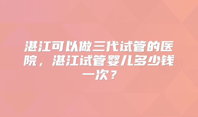 湛江可以做三代试管的医院，湛江试管婴儿多少钱一次？
